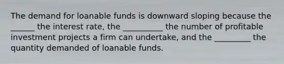 The demand for loanable funds is downward sloping because the ​______ the interest​ rate, the ​__________ the number of profitable investment projects a firm can​ undertake, and the ​_________ the quantity demanded of loanable funds.