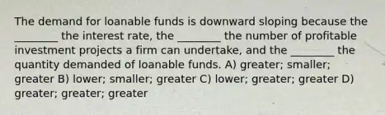 The demand for loanable funds is downward sloping because the ________ the interest rate, the ________ the number of profitable investment projects a firm can undertake, and the ________ the quantity demanded of loanable funds. A) greater; smaller; greater B) lower; smaller; greater C) lower; greater; greater D) greater; greater; greater