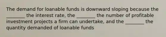 The demand for loanable funds is downward sloping because the ________ the interest rate, the ________ the number of profitable investment projects a firm can undertake, and the ________ the quantity demanded of loanable funds