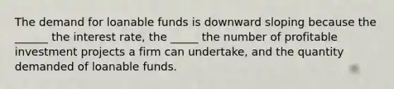 The demand for loanable funds is downward sloping because the ______ the interest rate, the _____ the number of profitable investment projects a firm can undertake, and the quantity demanded of loanable funds.