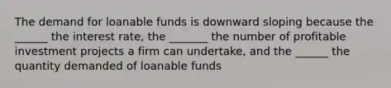 The demand for loanable funds is downward sloping because the ______ the interest rate, the _______ the number of profitable investment projects a firm can undertake, and the ______ the quantity demanded of loanable funds