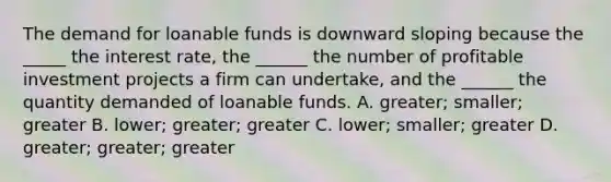 The demand for loanable funds is downward sloping because the _____ the interest rate, the ______ the number of profitable investment projects a firm can undertake, and the ______ the quantity demanded of loanable funds. A. greater; smaller; greater B. lower; greater; greater C. lower; smaller; greater D. greater; greater; greater