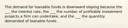 The demand for loanable funds is downward sloping because the ___ the interest rate, the ___ the number of profitable investment projects a firm can undertake, and the ___ the quantitiy demanded of loanable funds.