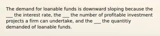 The demand for loanable funds is downward sloping because the ___ the interest rate, the ___ the number of profitable investment projects a firm can undertake, and the ___ the quantitiy demanded of loanable funds.