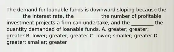 The demand for loanable funds is downward sloping because the ​______ the interest​ rate, the ​__________ the number of profitable investment projects a firm can​ undertake, and the ​_________ the quantity demanded of loanable funds. A. ​greater; greater; greater B. ​lower; greater; greater C. ​lower; smaller; greater D. ​greater; smaller; greater