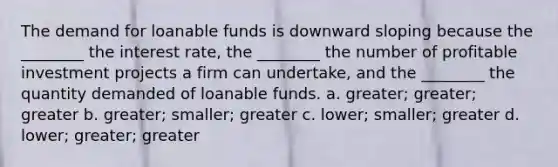 The demand for loanable funds is downward sloping because the ________ the interest rate, the ________ the number of profitable investment projects a firm can undertake, and the ________ the quantity demanded of loanable funds. a. greater; greater; greater b. greater; smaller; greater c. lower; smaller; greater d. lower; greater; greater