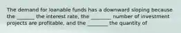 The demand for loanable funds has a downward sloping because the _______ the interest rate, the ________ number of investment projects are profitable, and the ________ the quantity of