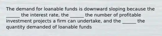 The demand for loanable funds is downward sloping because the ______ the interest rate, the ______ the number of profitable investment projects a firm can undertake, and the ______ the quantity demanded of loanable funds