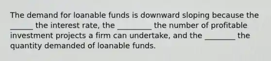 The demand for loanable funds is downward sloping because the ______ the interest rate, the _________ the number of profitable investment projects a firm can undertake, and the ________ the quantity demanded of loanable funds.