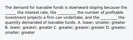 The demand for loanable funds is downward sloping because the ​______ the interest​ rate, the ​__________ the number of profitable investment projects a firm can​ undertake, and the ​_________ the quantity demanded of loanable funds. A. lower; smaller; greater B. lower; greater; greater C. greater; greater; greater D. greater; smaller; greater