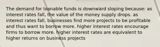 The demand for loanable funds is downward sloping because: as interest rates fall, the value of the money supply drops. as interest rates fall, businesses find more projects to be profitable and thus want to borrow more. higher interest rates encourage firms to borrow more. higher interest rates are equivalent to higher returns on business projects