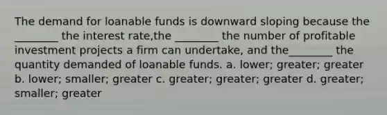 The demand for loanable funds is downward sloping because the ________ the interest rate,the ________ the number of profitable investment projects a firm can undertake, and the________ the quantity demanded of loanable funds. a. lower; greater; greater b. lower; smaller; greater c. greater; greater; greater d. greater; smaller; greater