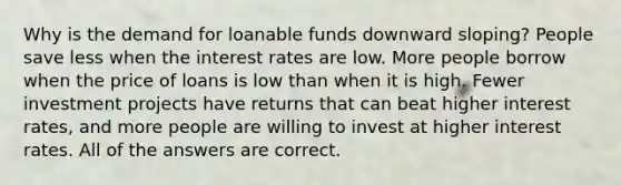 Why is the demand for loanable funds downward sloping? People save less when the interest rates are low. More people borrow when the price of loans is low than when it is high. Fewer investment projects have returns that can beat higher interest rates, and more people are willing to invest at higher interest rates. All of the answers are correct.