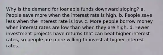 Why is the demand for loanable funds downward sloping? a. People save more when the interest rate is high. b. People save less when the interest rate is low. c. More people borrow money when interest rates are low than when they are high. d. Fewer investment projects have returns that can beat higher interest rates, so people are more willing to invest at higher interest rates.