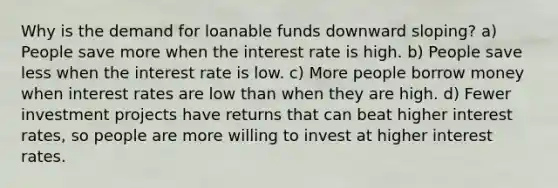 Why is the demand for loanable funds downward sloping? a) People save more when the interest rate is high. b) People save less when the interest rate is low. c) More people borrow money when interest rates are low than when they are high. d) Fewer investment projects have returns that can beat higher interest rates, so people are more willing to invest at higher interest rates.