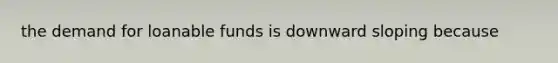 the demand for loanable funds is downward sloping because