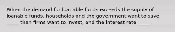 When the demand for loanable funds exceeds the supply of loanable funds, households and the government want to save _____ than firms want to invest, and the interest rate _____.