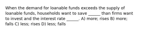 When the demand for loanable funds exceeds the supply of loanable funds, households want to save ______ than firms want to invest and the interest rate ______. A) more; rises B) more; falls C) less; rises D) less; falls