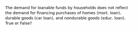 The demand for loanable funds by households does not reflect the demand for financing purchases of homes (mort. loan), durable goods (car loan), and nondurable goods (educ. loan). True or False?