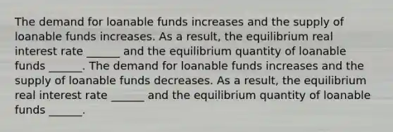 The demand for loanable funds increases and the supply of loanable funds increases. As a​ result, the equilibrium real interest rate​ ______ and the equilibrium quantity of loanable funds​ ______. The demand for loanable funds increases and the supply of loanable funds decreases. As a​ result, the equilibrium real interest rate​ ______ and the equilibrium quantity of loanable funds​ ______.