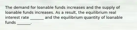 The demand for loanable funds increases and the supply of loanable funds increases. As a​ result, the equilibrium real interest rate​ _______ and the equilibrium quantity of loanable funds​ _______.