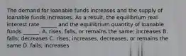 The demand for loanable funds increases and the supply of loanable funds increases. As a​ result, the equilibrium real interest rate​ ______ and the equilibrium quantity of loanable funds​ ______. A. ​rises, falls, or remains the​ same; increases B. ​falls; decreases C. ​rises; increases,​ decreases, or remains the same D. ​falls; increases