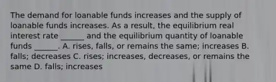 The demand for loanable funds increases and the supply of loanable funds increases. As a​ result, the equilibrium real interest rate​ ______ and the equilibrium quantity of loanable funds​ ______. A. ​rises, falls, or remains the​ same; increases B. ​falls; decreases C. ​rises; increases,​ decreases, or remains the same D. ​falls; increases