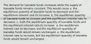 The demand for loanable funds increases while the supply of loanable funds remains constant. This would cause a. the equilibrium quantity of loanable funds to decrease and the equilibrium interest rate to increase. b. the equilibrium quantity of loanable funds to increase and the equilibrium interest rate to decrease. c. both the equilibrium quantity of loanable funds and the equilibrium interest rate to increase. d. the equilibrium interest rate to decrease, but the equilibrium quantity of loanable funds would remain unchanged. e. the equilibrium interest rate to increase, but the equilibrium quantity of loanable funds would remain unchanged.