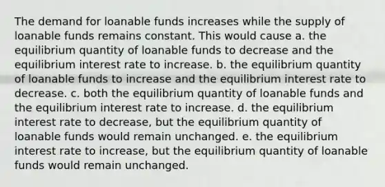 The demand for loanable funds increases while the supply of loanable funds remains constant. This would cause a. the equilibrium quantity of loanable funds to decrease and the equilibrium interest rate to increase. b. the equilibrium quantity of loanable funds to increase and the equilibrium interest rate to decrease. c. both the equilibrium quantity of loanable funds and the equilibrium interest rate to increase. d. the equilibrium interest rate to decrease, but the equilibrium quantity of loanable funds would remain unchanged. e. the equilibrium interest rate to increase, but the equilibrium quantity of loanable funds would remain unchanged.