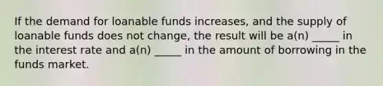 If the demand for loanable funds increases, and the supply of loanable funds does not change, the result will be a(n) _____ in the interest rate and a(n) _____ in the amount of borrowing in the funds market.