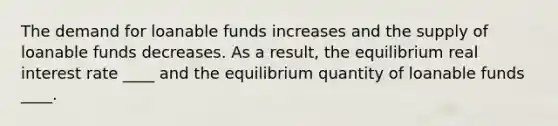 The demand for loanable funds increases and the supply of loanable funds decreases. As a result, the equilibrium real interest rate ____ and the equilibrium quantity of loanable funds ____.