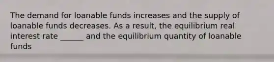 The demand for loanable funds increases and the supply of loanable funds decreases. As a​ result, the equilibrium real interest rate​ ______ and the equilibrium quantity of loanable funds