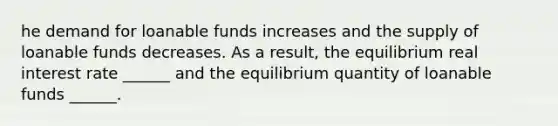 he demand for loanable funds increases and the supply of loanable funds decreases. As a​ result, the equilibrium real interest rate​ ______ and the equilibrium quantity of loanable funds​ ______.