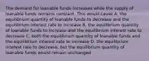 The demand for loanable funds increases while the supply of loanable funds remains constant. This would cause A. the equilibrium quantity of loanable funds to decrease and the equilibrium interest rate to increase B. the equilibrium quantity of loanable funds to increase and the equilibrium interest rate to decrease C. both the equilibrium quantity of loanable funds and the equilibrium interest rate to increase D. the equilibrium interest rate to decrease, but the equilibrium quantity of loanable funds would remain unchanged