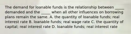 The demand for loanable funds is the relationship between _____ demanded and the _____ when all other influences on borrowing plans remain the same. A. the quantity of loanable funds; real interest rate B. loanable funds; real wage rate C. the quantity of capital; real interest rate D. loanable funds; real interest rate