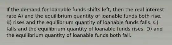 If the demand for loanable funds shifts left, then the real interest rate A) and the equilibrium quantity of loanable funds both rise. B) rises and the equilibrium quantity of loanable funds falls. C) falls and the equilibrium quantity of loanable funds rises. D) and the equilibrium quantity of loanable funds both fall.