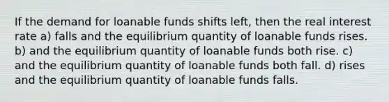 If the demand for loanable funds shifts left, then the real interest rate a) falls and the equilibrium quantity of loanable funds rises. b) and the equilibrium quantity of loanable funds both rise. c) and the equilibrium quantity of loanable funds both fall. d) rises and the equilibrium quantity of loanable funds falls.