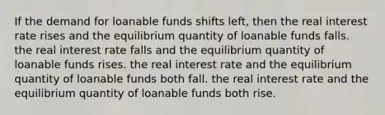 If the demand for loanable funds shifts left, then the real interest rate rises and the equilibrium quantity of loanable funds falls. the real interest rate falls and the equilibrium quantity of loanable funds rises. the real interest rate and the equilibrium quantity of loanable funds both fall. the real interest rate and the equilibrium quantity of loanable funds both rise.