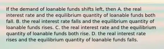 If the demand of loanable funds shifts left, then A. the real interest rate and the equilibrium quantity of loanable funds both fall. B. the real interest rate falls and the equilibrium quantity of loanable funds rises. C. the real interest rate and the equilibrium quantity of loanable funds both rise. D. the real interest rate rises and the equilibrium quantity of loanable funds falls.