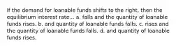 If the demand for loanable funds shifts to the right, then the equilibrium interest rate... a. falls and the quantity of loanable funds rises. b. and quantity of loanable funds falls. c. rises and the quantity of loanable funds falls. d. and quantity of loanable funds rises.