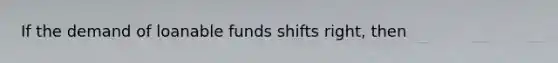 If the demand of loanable funds shifts right, then