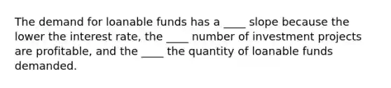 The demand for loanable funds has a ____ slope because the lower the interest rate, the ____ number of investment projects are profitable, and the ____ the quantity of loanable funds demanded.