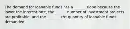 The demand for loanable funds has a ______ slope because the lower the interest rate, the ______ number of investment projects are profitable, and the _______ the quantity of loanable funds demanded.