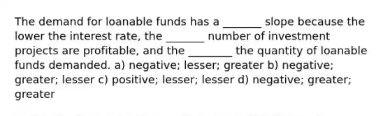 The demand for loanable funds has a _______ slope because the lower the interest rate, the _______ number of investment projects are profitable, and the ________ the quantity of loanable funds demanded. a) negative; lesser; greater b) negative; greater; lesser c) positive; lesser; lesser d) negative; greater; greater