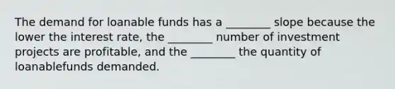 The demand for loanable funds has a ________ slope because the lower the interest rate, the ________ number of investment projects are profitable, and the ________ the quantity of loanablefunds demanded.