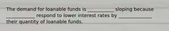 The demand for loanable funds is ___________ sloping because ____________ respond to lower interest rates by ______________ their quantity of loanable funds.