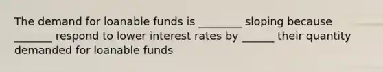 The demand for loanable funds is ________ sloping because _______ respond to lower interest rates by ______ their quantity demanded for loanable funds