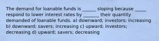 The demand for loanable funds is ______ sloping because _____ respond to lower interest rates by _______ their quantity demanded of loanable funds. a) downward; investors; increasing b) downward; savers; increasing c) upward; investors; decreasing d) upward; savers; decreasing