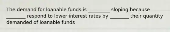 The demand for loanable funds is _________ sloping because ________ respond to lower interest rates by ________ their quantity demanded of loanable funds