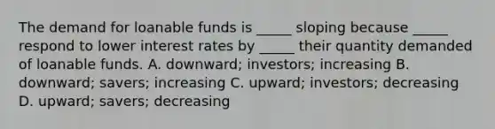 The demand for loanable funds is _____ sloping because _____ respond to lower interest rates by _____ their quantity demanded of loanable funds. A. downward; investors; increasing B. downward; savers; increasing C. upward; investors; decreasing D. upward; savers; decreasing